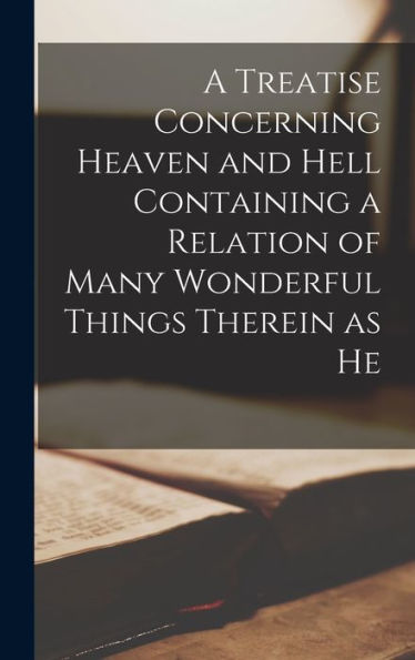 A Treatise Concerning Heaven And Hell Containing A Relation Of Many Wonderful Things Therein As He