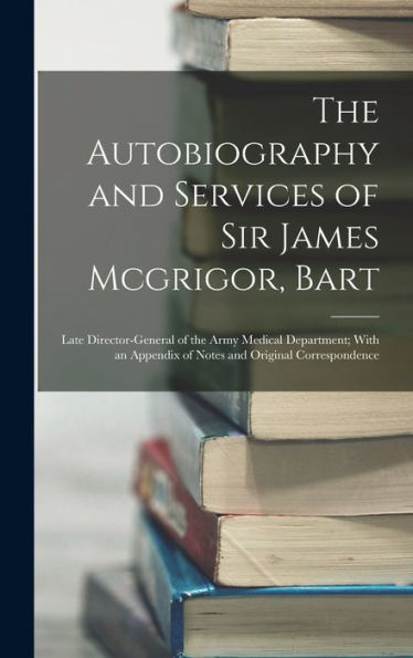 The Autobiography And Services Of Sir James Mcgrigor, Bart: Late Director-General Of The Army Medical Department; With An Appendix Of Notes And Original Correspondence