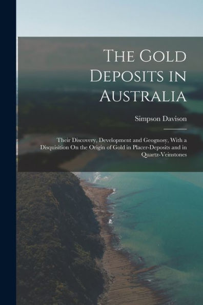 The Gold Deposits In Australia: Their Discovery, Development And Geognosy, With A Disquisition On The Origin Of Gold In Placer-Deposits And In Quartz-Veinstones