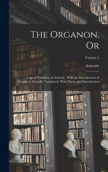 The Organon, Or: Logical Treatises, Of Aristotle. With The Introduction Of Porphyry. Literally Translated, With Notes, And Introduction; Volume 2