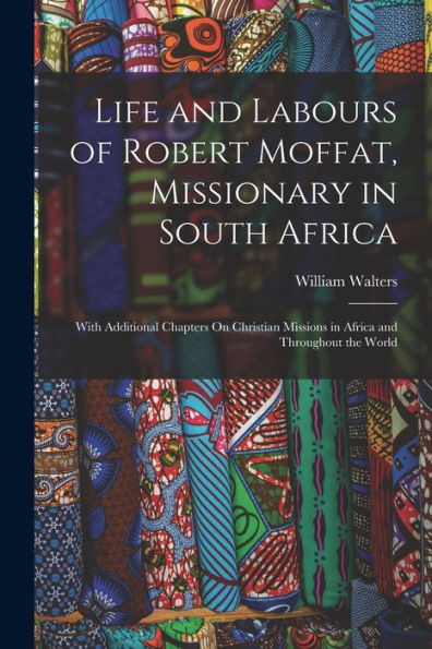 Life And Labours Of Robert Moffat, Missionary In South Africa: With Additional Chapters On Christian Missions In Africa And Throughout The World