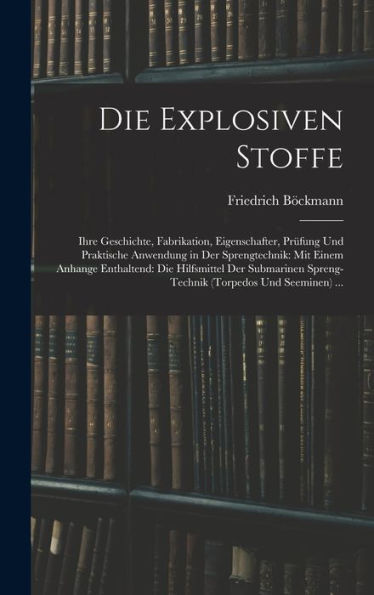 Die Explosiven Stoffe: Ihre Geschichte, Fabrikation, Eigenschafter, Prüfung Und Praktische Anwendung In Der Sprengtechnik: Mit Einem Anhange ... (Torpedos Und Seeminen) ... (German Edition)