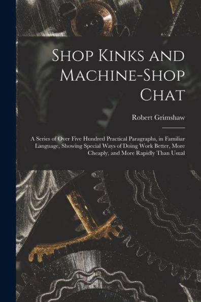 Shop Kinks And Machine-Shop Chat: A Series Of Over Five Hundred Practical Paragraphs, In Familiar Language, Showing Special Ways Of Doing Work Better, More Cheaply, And More Rapidly Than Usual