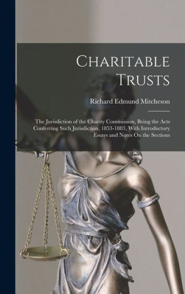 Charitable Trusts: The Jurisdiction Of The Charity Commission, Being The Acts Conferring Such Jurisdiction, 1853-1883, With Introductory Essays And Notes On The Sections