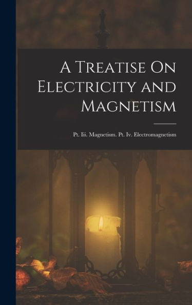 A Treatise On Electricity And Magnetism: Pt. Iii. Magnetism. Pt. Iv. Electromagnetism