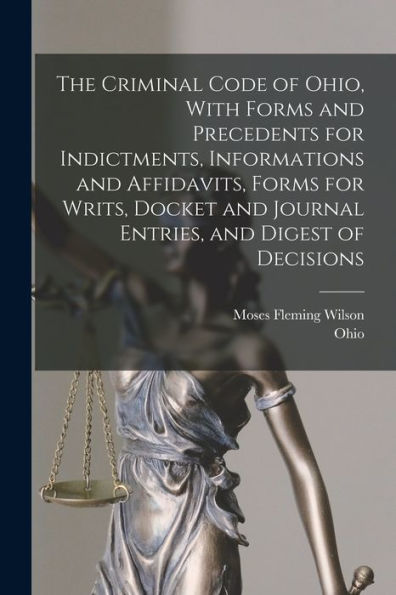 The Criminal Code Of Ohio, With Forms And Precedents For Indictments, Informations And Affidavits, Forms For Writs, Docket And Journal Entries, And Digest Of Decisions