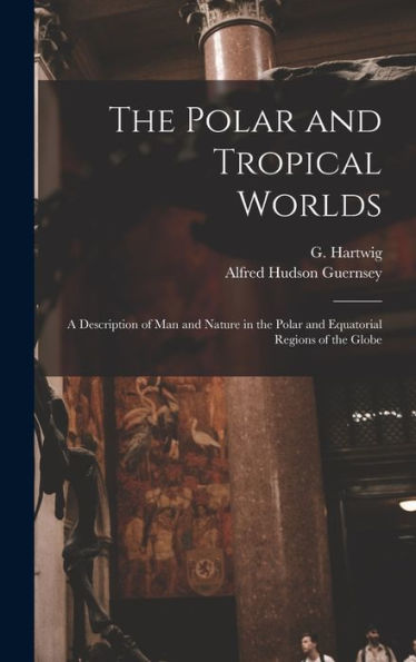 The Polar And Tropical Worlds: A Description Of Man And Nature In The Polar And Equatorial Regions Of The Globe