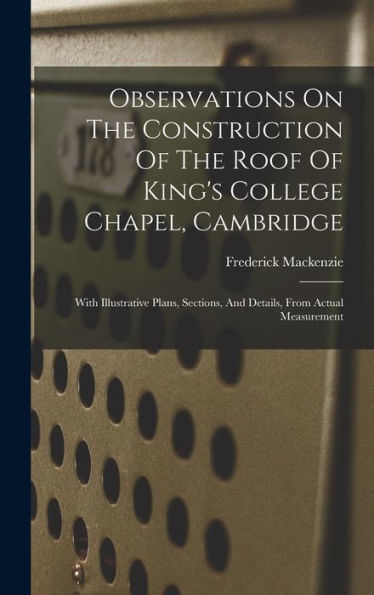 Observations On The Construction Of The Roof Of King's College Chapel, Cambridge: With Illustrative Plans, Sections, And Details, From Actual Measurement