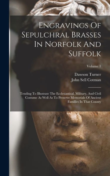 Engravings Of Sepulchral Brasses In Norfolk And Suffolk: Tending To Illustrate The Ecclesiastical, Military, And Civil Costume As Well As To Preserve ... Of Ancient Families In That County; Volume 1