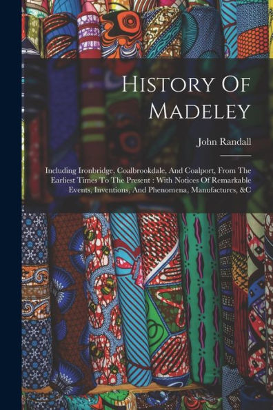 History Of Madeley: Including Ironbridge, Coalbrookdale, And Coalport, From The Earliest Times To The Present: With Notices Of Remarkable Events, Inventions, And Phenomena, Manufactures, &C