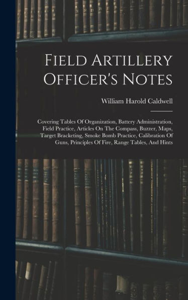 Field Artillery Officer's Notes: Covering Tables Of Organization, Battery Administration, Field Practice, Articles On The Compass, Buzzer, Maps, ... Principles Of Fire, Range Tables, And Hints