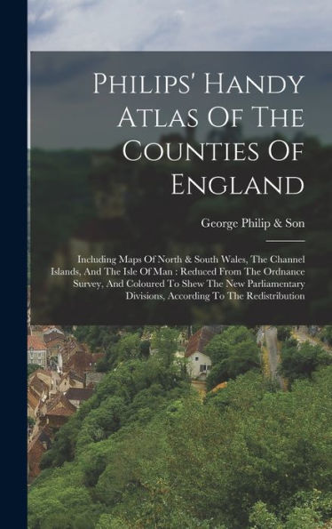 Philips' Handy Atlas Of The Counties Of England: Including Maps Of North & South Wales, The Channel Islands, And The Isle Of Man: Reduced From The ... Divisions, According To The Redistribution