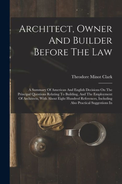 Architect, Owner And Builder Before The Law: A Summary Of American And English Decisions On The Principal Questions Relating To Building, And The ... Including Also Practical Suggestions In