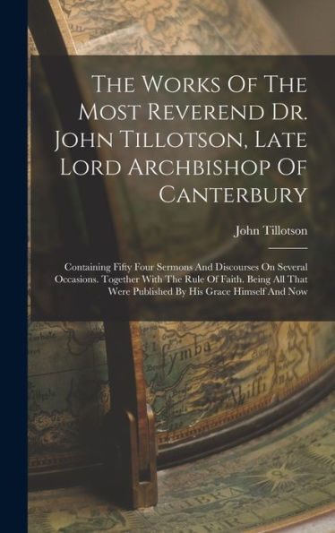 The Works Of The Most Reverend Dr. John Tillotson, Late Lord Archbishop Of Canterbury: Containing Fifty Four Sermons And Discourses On Several ... Were Published By His Grace Himself And Now