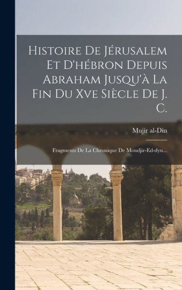 Histoire De Jérusalem Et D'H?Ron Depuis Abraham Jusqu'?La Fin Du Xve Siècle De J. C.: Fragments De La Chronique De Moudjir-Ed-Dyn... (French Edition)