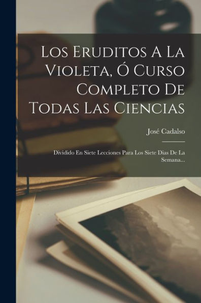 Los Eruditos A La Violeta, ?Curso Completo De Todas Las Ciencias: Dividido En Siete Lecciones Para Los Siete Dias De La Semana... (Spanish Edition)