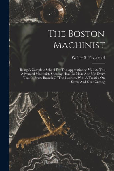 The Boston Machinist: Being A Complete School For The Apprentice As Well As The Advanced Machinist. Showing How To Make And Use Every Tool In Every ... With A Treatise On Screw And Gear Cutting