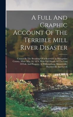A Full And Graphic Account Of The Terrible Mill River Disaster: Caused By The Breaking Of A Reservoir In Hampshire County, Mass. May 16, 1874. With ... Skinnerville, Haydenville And Leeds