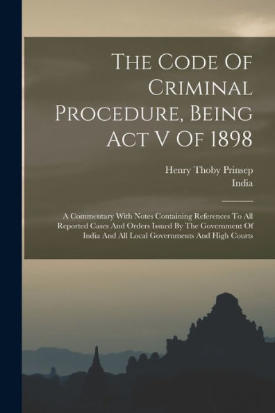 The Code Of Criminal Procedure, Being Act V Of 1898: A Commentary With Notes Containing References To All Reported Cases And Orders Issued By The ... And All Local Governments And High Courts