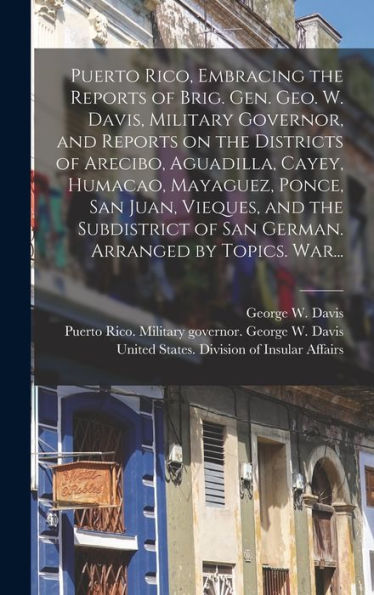 Puerto Rico, Embracing The Reports Of Brig. Gen. Geo. W. Davis, Military Governor, And Reports On The Districts Of Arecibo, Aguadilla, Cayey, Humacao, ... Of San German. Arranged By Topics. War...