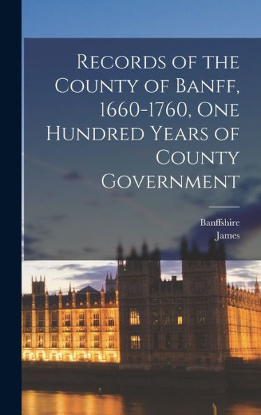 Records Of The County Of Banff, 1660-1760, One Hundred Years Of County Government