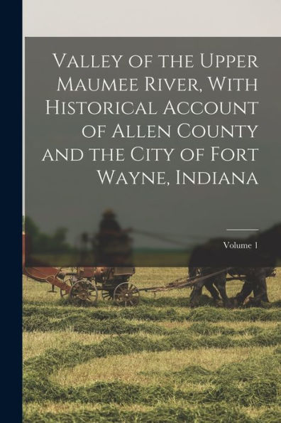 Valley Of The Upper Maumee River, With Historical Account Of Allen County And The City Of Fort Wayne, Indiana; Volume 1