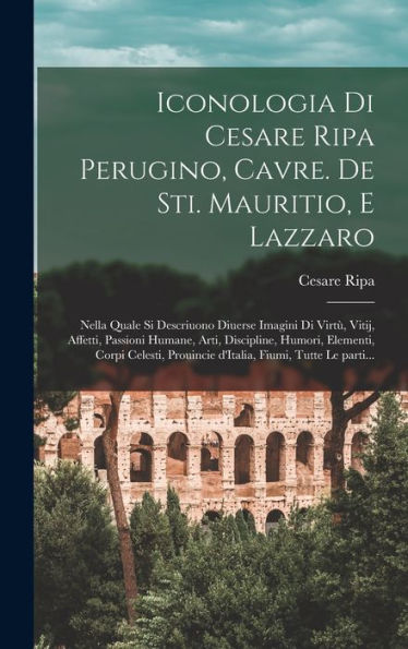 Iconologia Di Cesare Ripa Perugino, Cavre. De Sti. Mauritio, E Lazzaro: Nella Quale Si Descriuono Diuerse Imagini Di Virt? Vitij, Affetti, Passioni ... Fiumi, Tutte Le Parti... (Italian Edition)
