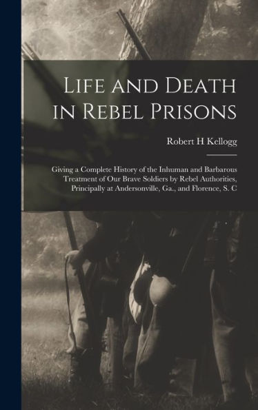 Life And Death In Rebel Prisons: Giving A Complete History Of The Inhuman And Barbarous Treatment Of Our Brave Soldiers By Rebel Authorities, Principally At Andersonville, Ga., And Florence, S. C