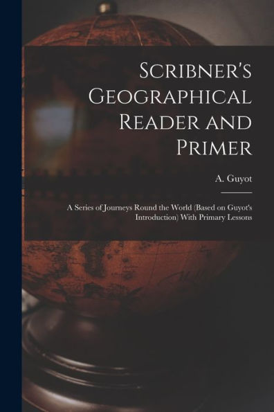 Scribner's Geographical Reader And Primer: A Series Of Journeys Round The World (Based On Guyot's Introduction) With Primary Lessons