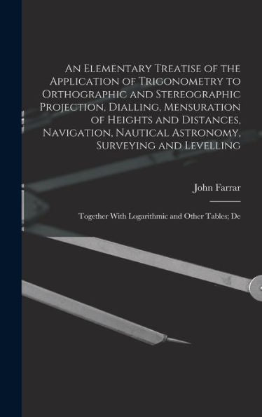 An Elementary Treatise Of The Application Of Trigonometry To Orthographic And Stereographic Projection, Dialling, Mensuration Of Heights And ... With Logarithmic And Other Tables; De