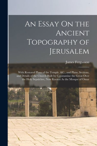 An Essay On The Ancient Topography Of Jerusalem: With Restored Plans Of The Temple, &C., And Plans, Sections, And Details Of The Church Built By ... Sepulchre, Now Known As The Mosque Of Omar