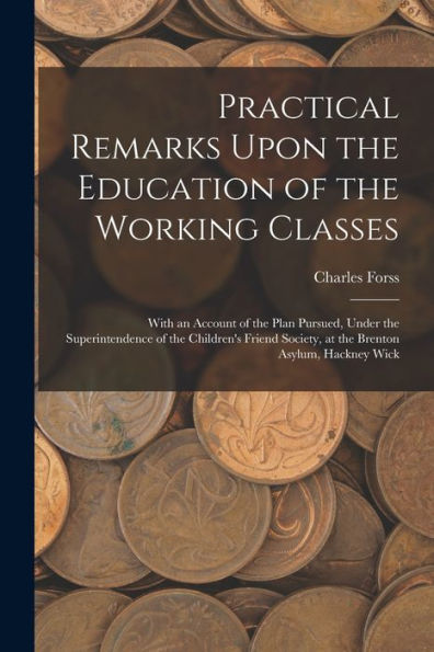 Practical Remarks Upon The Education Of The Working Classes: With An Account Of The Plan Pursued, Under The Superintendence Of The Children's Friend Society, At The Brenton Asylum, Hackney Wick