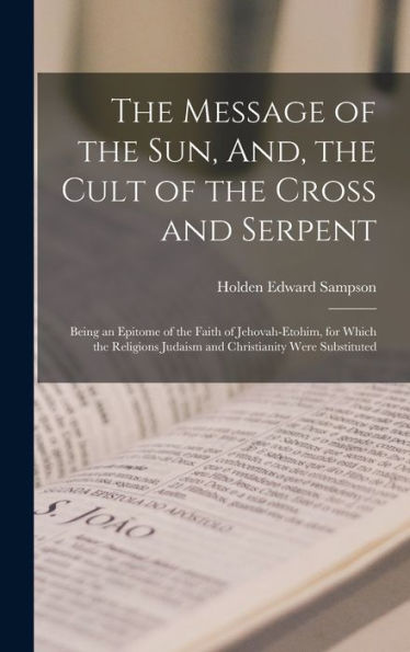 The Message Of The Sun, And, The Cult Of The Cross And Serpent: Being An Epitome Of The Faith Of Jehovah-Etohim, For Which The Religions Judaism And Christianity Were Substituted