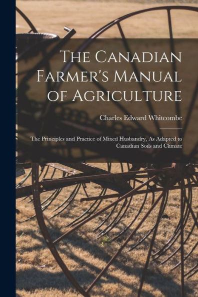 The Canadian Farmer's Manual Of Agriculture: The Principles And Practice Of Mixed Husbandry, As Adapted To Canadian Soils And Climate