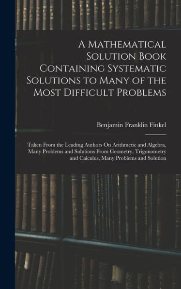 A Mathematical Solution Book Containing Systematic Solutions To Many Of The Most Difficult Problems: Taken From The Leading Authors On Arithmetic And ... And Calculus, Many Problems And Solution