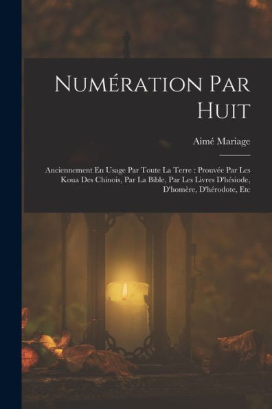 Numération Par Huit: Anciennement En Usage Par Toute La Terre: Prouv? Par Les Koua Des Chinois, Par La Bible, Par Les Livres D'Hesiode, D'Homère, D'Hérodote, Etc (French Edition)