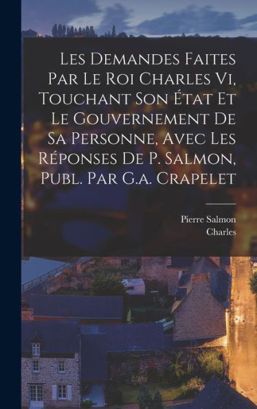 Les Demandes Faites Par Le Roi Charles Vi, Touchant Son ?At Et Le Gouvernement De Sa Personne, Avec Les R?Onses De P. Salmon, Publ. Par G.A. Crapelet (French Edition)