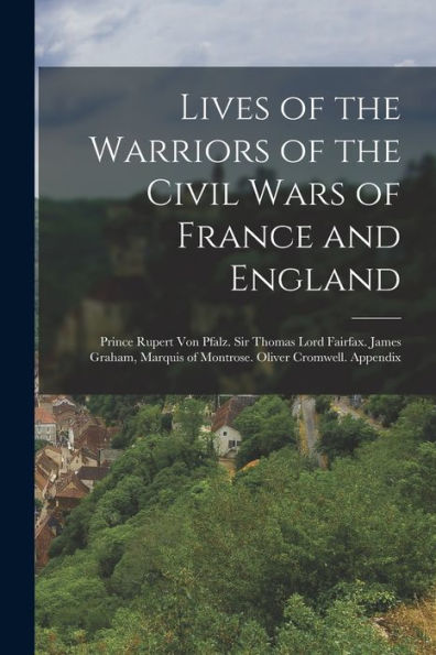 Lives Of The Warriors Of The Civil Wars Of France And England: Prince Rupert Von Pfalz. Sir Thomas Lord Fairfax. James Graham, Marquis Of Montrose. Oliver Cromwell. Appendix