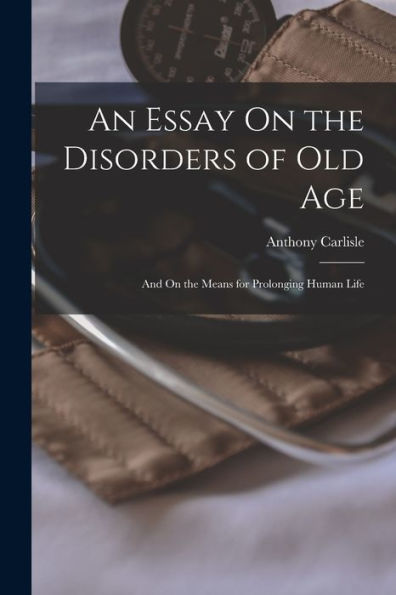 An Essay On The Disorders Of Old Age: And On The Means For Prolonging Human Life