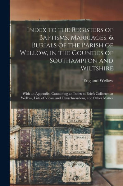 Index To The Registers Of Baptisms, Marriages, & Burials Of The Parish Of Wellow, In The Counties Of Southampton And Wiltshire: With An Appendix, ... Of Vicars And Churchwardens, And Other Matter