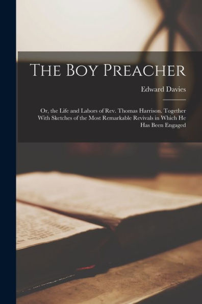 The Boy Preacher: Or, The Life And Labors Of Rev. Thomas Harrison. Together With Sketches Of The Most Remarkable Revivals In Which He Has Been Engaged