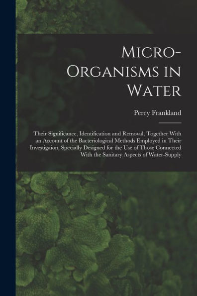 Micro-Organisms In Water: Their Significance, Identification And Removal, Together With An Account Of The Bacteriological Methods Employed In Their ... With The Sanitary Aspects Of Water-Supply
