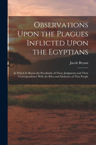 Observations Upon The Plagues Inflicted Upon The Egyptians: In Which Is Shewn The Peculiarity Of Those Judgments And Their Correspondence With The Rites And Idolatries Of That People