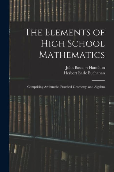 The Elements Of High School Mathematics: Comprising Arithmetic, Practical Geometry, And Algebra