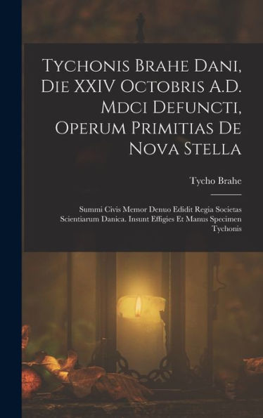 Tychonis Brahe Dani, Die Xxiv Octobris A.D. Mdci Defuncti, Operum Primitias De Nova Stella: Summi Civis Memor Denuo Edidit Regia Societas Scientiarum ... Et Manus Specimen Tychonis (Latin Edition)