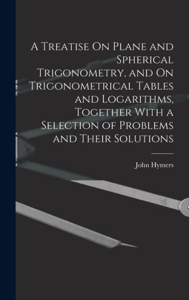 A Treatise On Plane And Spherical Trigonometry, And On Trigonometrical Tables And Logarithms, Together With A Selection Of Problems And Their Solutions