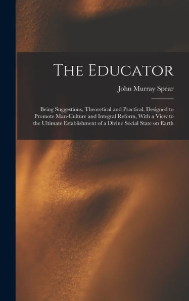The Educator: Being Suggestions, Theoretical And Practical, Designed To Promote Man-Culture And Integral Reform, With A View To The Ultimate Establishment Of A Divine Social State On Earth