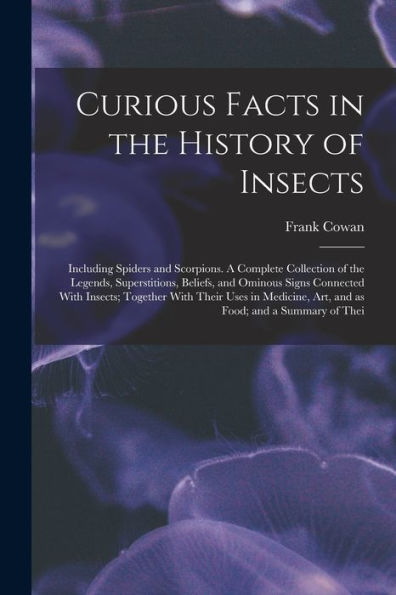 Curious Facts In The History Of Insects; Including Spiders And Scorpions. A Complete Collection Of The Legends, Superstitions, Beliefs, And Ominous ... Art, And As Food; And A Summary Of Thei