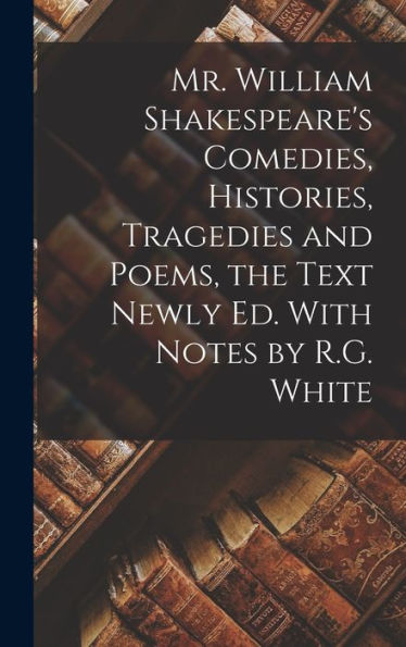 Mr. William Shakespeare's Comedies, Histories, Tragedies And Poems, The Text Newly Ed. With Notes By R.G. White