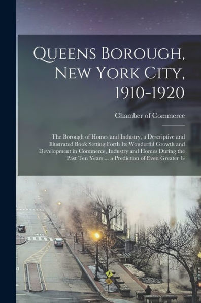 Queens Borough, New York City, 1910-1920; The Borough Of Homes And Industry, A Descriptive And Illustrated Book Setting Forth Its Wonderful Growth And ... Ten Years ... A Prediction Of Even Greater G